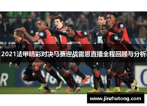 2021法甲精彩对决马赛迎战雷恩直播全程回顾与分析