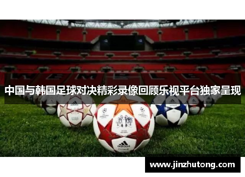 中国与韩国足球对决精彩录像回顾乐视平台独家呈现 中国与韩国足球对决精彩录像回顾乐视平台独家呈现