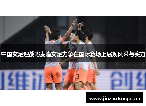 中国女足迎战喀麦隆女足力争在国际赛场上展现风采与实力