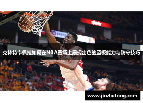 克林特卡佩拉如何在NBA赛场上展现出色的篮板能力与防守技巧